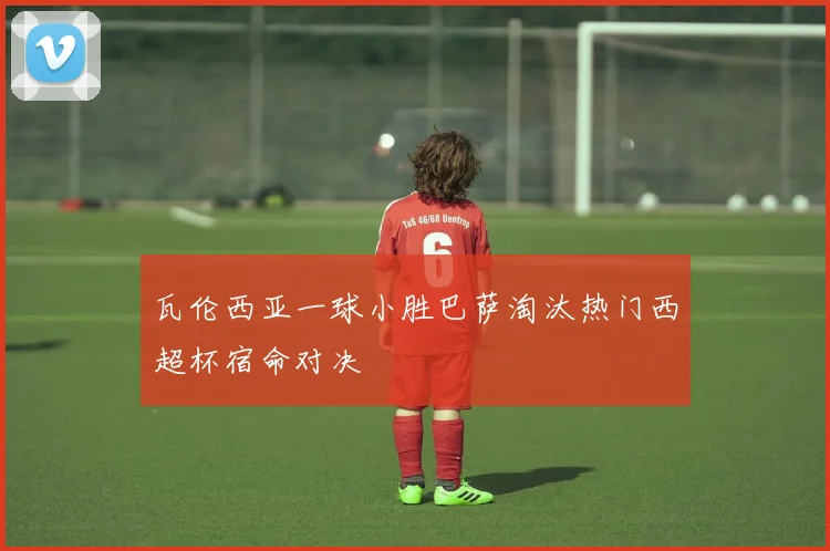 瓦伦西亚一球小胜巴萨淘汰热门西超杯宿命对决