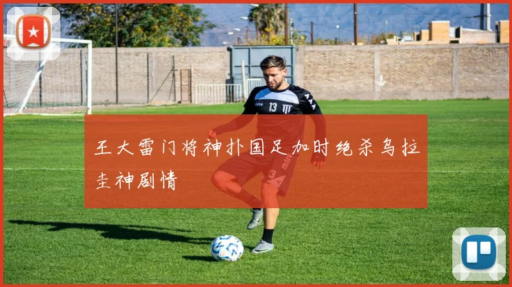 王大雷门将神扑国足加时绝杀乌拉圭神剧情