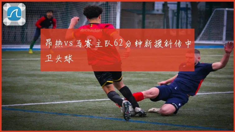 昂热vs马赛主队62分钟新援斜传中卫头球
