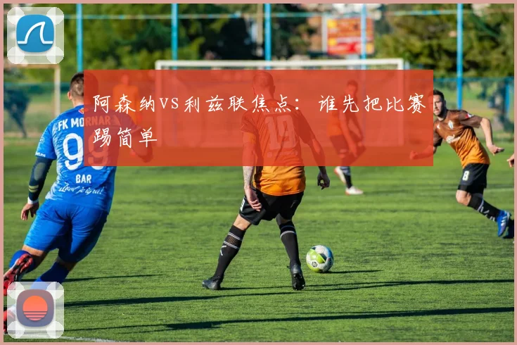 阿森纳vs利兹联焦点：谁先把比赛踢简单