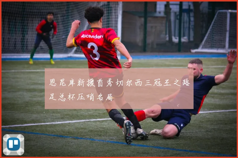 恩昆库新援首秀切尔西三冠王之路足总杯压哨名局
