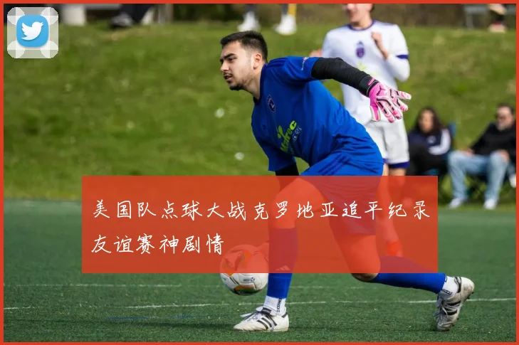 美国队点球大战克罗地亚追平纪录友谊赛神剧情