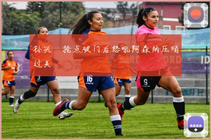 孙兴慜抢点破门后怒吼阿森纳压哨过关