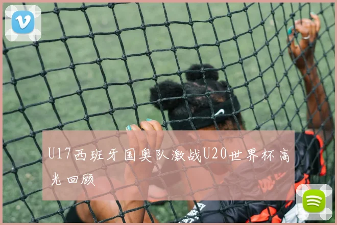 U17西班牙国奥队激战U20世界杯高光回顾