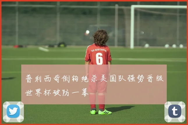 普利西奇倒钩绝杀美国队强势晋级世界杯破防一幕