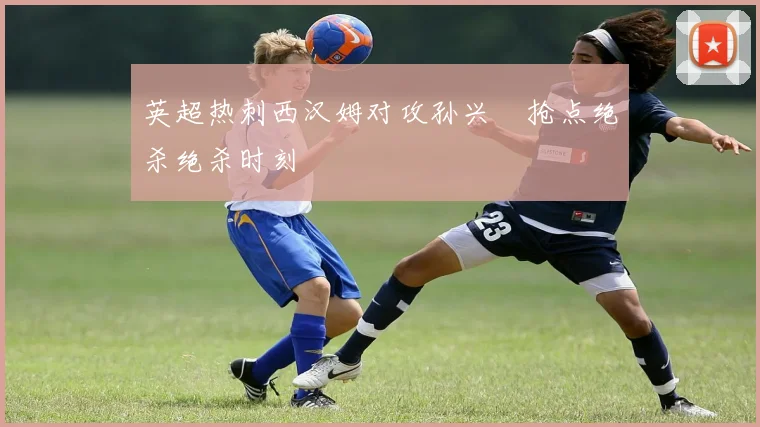 英超热刺西汉姆对攻孙兴慜抢点绝杀绝杀时刻